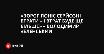 «Ворог поніс серйозні втрати – і втрат буде ще більше» – Володимир Зеленський - bykvu.com - Україна - Росія
