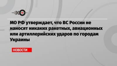 МО РФ утверждает, что ВС России не наносят никаких ракетных, авиационных или артиллерийских ударов по городам Украины - echo.msk.ru - Россия - Украина
