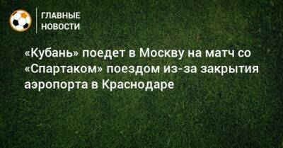 «Кубань» поедет в Москву на матч со «Спартаком» поездом из-за закрытия аэропорта в Краснодаре - bombardir.ru - Москва - Россия - Украина - Краснодар - Турция