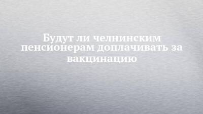 Будут ли челнинским пенсионерам доплачивать за вакцинацию - chelny-izvest.ru - Россия - Набережные Челны