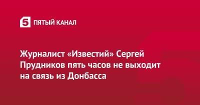 Владимир Путин - Журналист «Известий» Сергей Прудников пять часов не выходит на связь из Донбасса - 5-tv.ru - Россия - ДНР - ЛНР