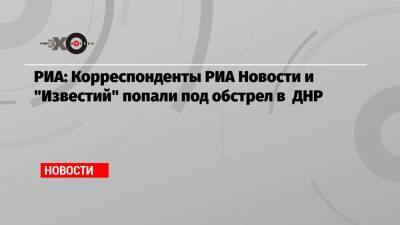 РИА: Корреспонденты РИА Новости и «Известий» попали под обстрел в ДНР - echo.msk.ru - ДНР