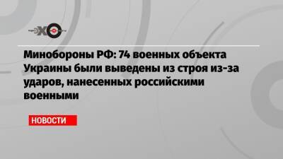 Минобороны РФ: 74 военных объекта Украины были выведены из строя из-за ударов, нанесенных российскими военными - echo.msk.ru - Россия - Украина