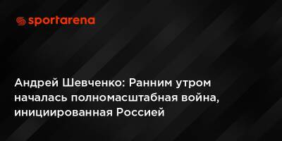 Андрей Шевченко - Андрей Шевченко: Ранним утром началась полномасштабная война, инициированная Россией - sportarena.com - Россия - Украина