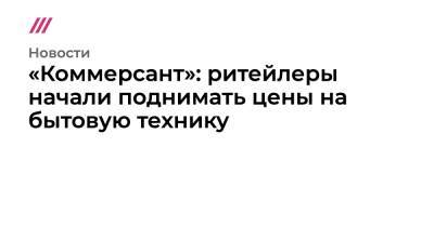 Денис Кусков - «Коммерсант»: ритейлеры начали поднимать цены на бытовую технику - tvrain.ru - Россия - Украина