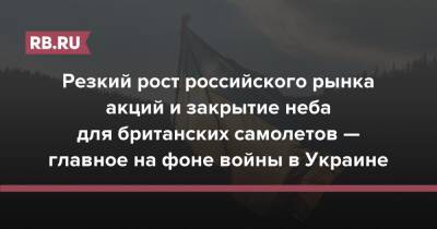 Резкий рост российского рынка акций и закрытие неба для британских самолетов — главное на фоне войны в Украине - rb.ru - Россия - Украина