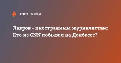 Сергей Лавров - Лавров - иностранным журналистам: Кто из CNN побывал на Донбассе? - ren.tv - Москва - Россия - Украина - Киев - ДНР - ЛНР - Донбасс