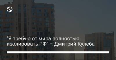 "Я требую от мира полностью изолировать РФ" – Дмитрий Кулеба - liga.net - Украина - місто Київ - Росія - місто Киев