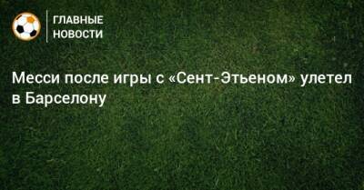 Месси после игры с «Сент-Этьеном» улетел в Барселону - bombardir.ru