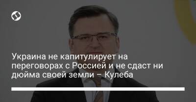 Дмитрий Кулеба - Украина не капитулирует на переговорах с Россией и не сдаст ни дюйма своей земли – Кулеба - liga.net - Москва - Россия - Украина