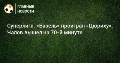 Федор Чалов - Суперлига. «Базель» проиграл «Цюриху», Чалов вышел на 70-й минуте - bombardir.ru - Швейцария