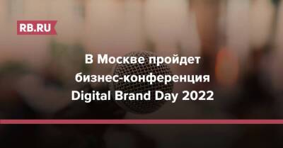 В Москве пройдет бизнес-конференция Digital Brand Day 2022 - rb.ru - Москва