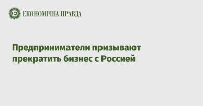 Предприниматели призывают прекратить бизнес с Россией - epravda.com.ua - Россия - Украина - Белоруссия