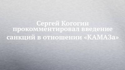 Сергей Когогин - Сергей Когогин прокомментировал введение санкций в отношении «КАМАЗа» - chelny-izvest.ru