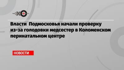Власти Подмосковья начали проверку из-за голодовки медсестер в Коломенском перинатальном центре - echo.msk.ru - Московская обл.