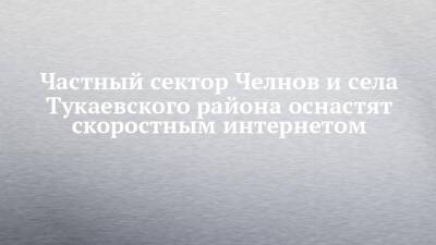 Частный сектор Челнов и села Тукаевского района оснастят скоростным интернетом - chelny-izvest.ru - респ. Татарстан - Набережные Челны - Гэс