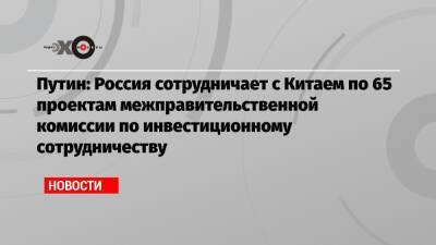 Владимир Путин - Путин: Россия сотрудничает с Китаем по 65 проектам межправительственной комиссии по инвестиционному сотрудничеству - echo.msk.ru - Россия - Китай