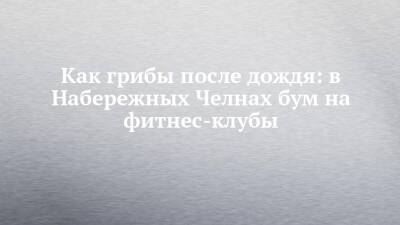 Как грибы после дождя: в Набережных Челнах бум на фитнес-клубы - chelny-izvest.ru - Набережные Челны