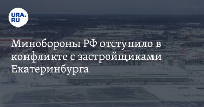 Минобороны РФ отступило в конфликте с застройщиками Екатеринбурга. Спор длился весь 2021-й - ura.news - Россия - Екатеринбург - Пермь - Уральск