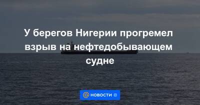 У берегов Нигерии прогремел взрыв на нефтедобывающем судне - news.mail.ru - Нигерия