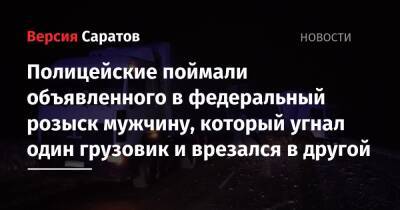 Полицейские поймали объявленного в федеральный розыск мужчину, который угнал один грузовик и врезался в другой - nversia.ru - Россия - Саратовская обл.