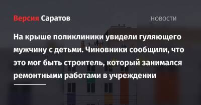 На крыше поликлиники увидели гуляющего мужчину с детьми. Чиновники сообщили, что это мог быть строитель, который занимался ремонтными работами в учреждении - nversia.ru - Саратов