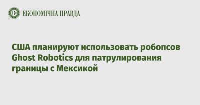 США планируют использовать робопсов Ghost Robotics для патрулирования границы с Мексикой - epravda.com.ua - США - Украина - Мексика