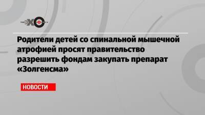 Родители детей со спинальной мышечной атрофией просят правительство разрешить фондам закупать препарат «Золгенсма» - echo.msk.ru - Россия - Северодвинск