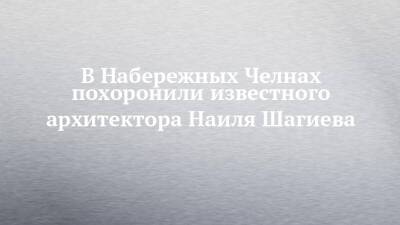 В Набережных Челнах похоронили известного архитектора Наиля Шагиева - chelny-izvest.ru - респ. Татарстан - Набережные Челны - Казань - Владивосток - Уссурийск