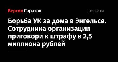 Борьба УК за дома в Энгельсе. Сотрудника организации приговори к штрафу в 2,5 миллиона рублей - nversia.ru - Россия - Саратовская обл. - Саратов
