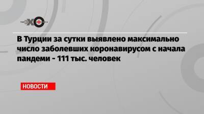 В Турции за сутки выявлено максимально число заболевших коронавирусом с начала пандеми — 111 тыс. человек - echo.msk.ru - Турция