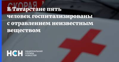 В Татарстане пять человек госпитализированы с отравлением неизвестным веществом - nsn.fm - респ. Татарстан - Татарстан