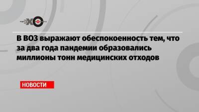 В ВОЗ выражают обеспокоенность тем, что за два года пандемии образовались миллионы тонн медицинских отходов - echo.msk.ru