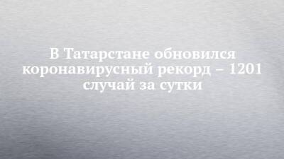 В Татарстане обновился коронавирусный рекорд – 1201 случай за сутки - chelny-izvest.ru - Россия - респ. Татарстан