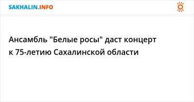 Ансамбль "Белые росы" даст концерт к 75-летию Сахалинской области - sakhalin.info - Россия - Япония - Владивосток - Сахалинская обл.