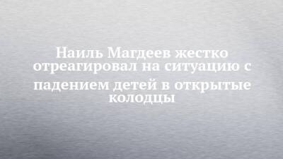 Наиль Магдеев - Наиль Магдеев жестко отреагировал на ситуацию с падением детей в открытые колодцы - chelny-izvest.ru