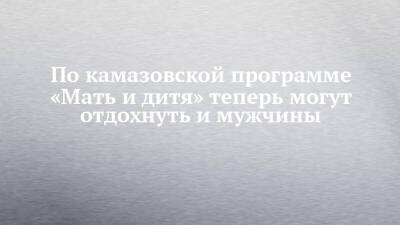 По камазовской программе «Мать и дитя» теперь могут отдохнуть и мужчины - chelny-izvest.ru - Камаз