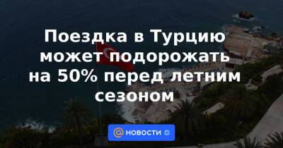 Поездка в Турцию может подорожать на 50% перед летним сезоном - news.mail.ru - Россия - Египет - Турция