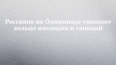 Россияне на Олимпиаде снимают кольцо изоляции и санкций - chelny-izvest.ru - Россия