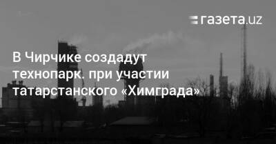 В Чирчике создадут технопарк при участии татарстанского «Химграда» - gazeta.uz - Узбекистан