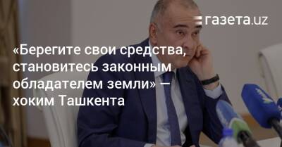 «Берегите свои средства, становитесь законным обладателем земли» — хоким Ташкента - gazeta.uz - Узбекистан - Ташкент