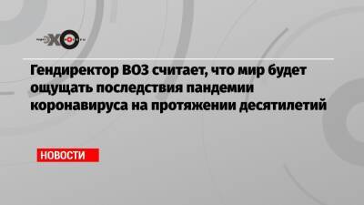 Гендиректор ВОЗ считает, что мир будет ощущать последствия пандемии коронавируса на протяжении десятилетий - echo.msk.ru