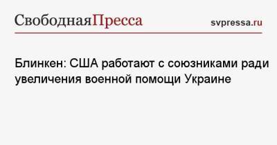 Энтони Блинкен - Блинкен: США работают с союзниками ради увеличения военной помощи Украине - svpressa.ru - США - Украина - Киев - Харьков