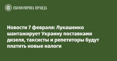 Александр Лукашенко - Новости 7 февраля: Лукашенко шантажирует Украину поставками дизеля, таксисты и репетиторы будут платить новые налоги - epravda.com.ua - Москва - Украина - Киев - Белоруссия