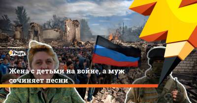 Жена с детьми на войне, а муж сочиняет песни - ridus.ru - Россия