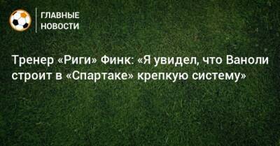 Паоло Ваноль - Тренер «Риги» Финк: «Я увидел, что Ваноли строит в «Спартаке» крепкую систему» - bombardir.ru - Россия - Турция - Рига