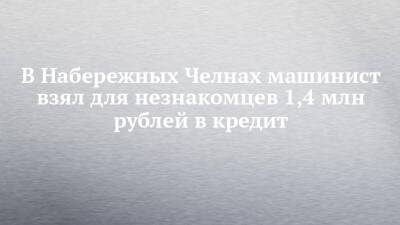 В Набережных Челнах машинист взял для незнакомцев 1,4 млн рублей в кредит - chelny-izvest.ru - Москва - Россия - Англия - Московская обл. - Набережные Челны - Тульская обл.