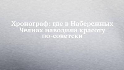 Хронограф: где в Набережных Челнах наводили красоту по-советски - chelny-izvest.ru - Набережные Челны