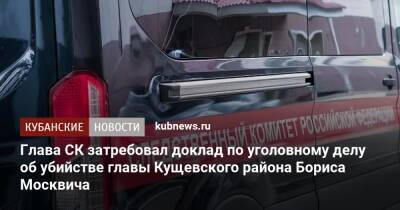 Александр Бастрыкин - Вячеслав Цеповяз - Андрей Маслов - Глава СК затребовал доклад по уголовному делу об убийстве главы Кущевского района Бориса Москвича - kubnews.ru - Россия - Краснодарский край - район Кущевский - станица Кущевская - Следственный Комитет