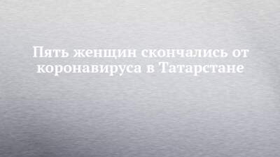 Пять женщин скончались от коронавируса в Татарстане - chelny-izvest.ru - респ. Татарстан - Набережные Челны - Казань - Скончался